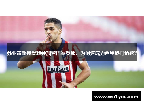 苏亚雷斯接受转会加盟巴塞罗那，为何这成为西甲热门话题？