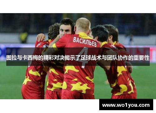 图拉与卡西梅的精彩对决揭示了足球战术与团队协作的重要性